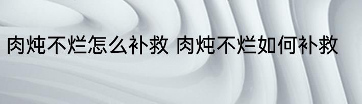 肉炖不烂怎么补救 肉炖不烂如何补救