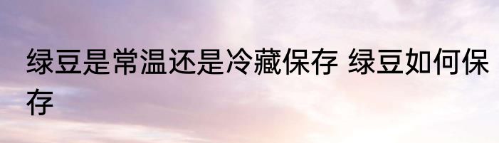 绿豆是常温还是冷藏保存 绿豆如何保存