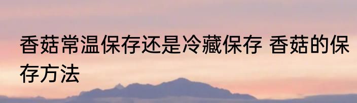 香菇常温保存还是冷藏保存 香菇的保存方法
