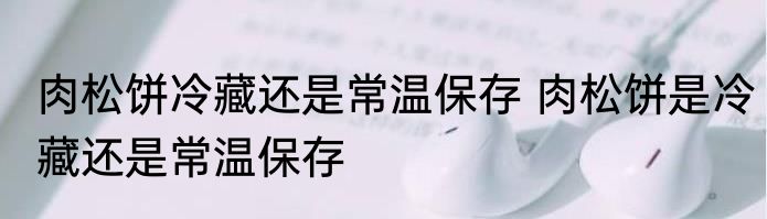 肉松饼冷藏还是常温保存 肉松饼是冷藏还是常温保存