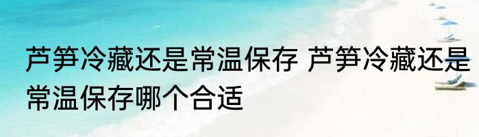 芦笋冷藏还是常温保存 芦笋冷藏还是常温保存哪个合适