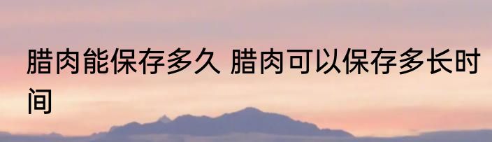 腊肉能保存多久 腊肉可以保存多长时间