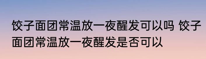 饺子面团常温放一夜醒发可以吗 饺子面团常温放一夜醒发是否可以