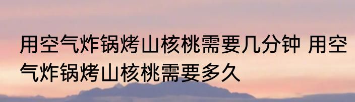 用空气炸锅烤山核桃需要几分钟 用空气炸锅烤山核桃需要多久