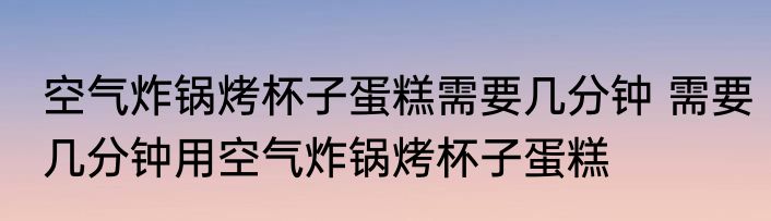 空气炸锅烤杯子蛋糕需要几分钟 需要几分钟用空气炸锅烤杯子蛋糕