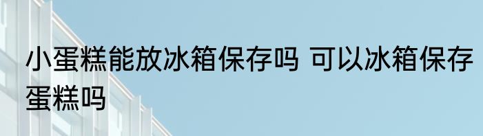 小蛋糕能放冰箱保存吗 可以冰箱保存蛋糕吗