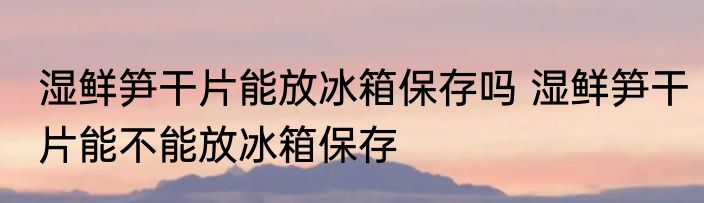 湿鲜笋干片能放冰箱保存吗 湿鲜笋干片能不能放冰箱保存