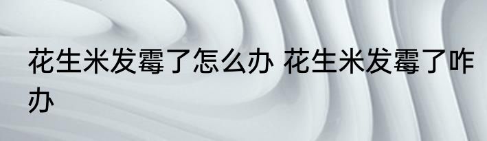 花生米发霉了怎么办 花生米发霉了咋办