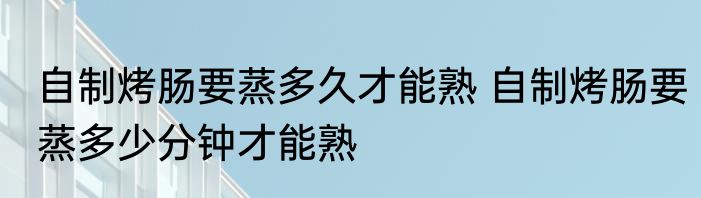 自制烤肠要蒸多久才能熟 自制烤肠要蒸多少分钟才能熟