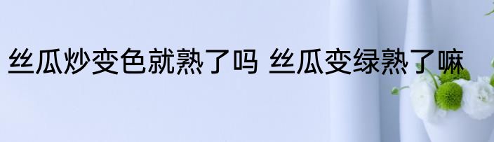丝瓜炒变色就熟了吗 丝瓜变绿熟了嘛