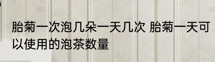 胎菊一次泡几朵一天几次 胎菊一天可以使用的泡茶数量