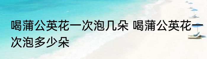 喝蒲公英花一次泡几朵 喝蒲公英花一次泡多少朵