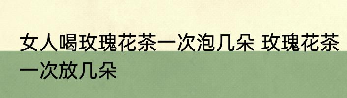 女人喝玫瑰花茶一次泡几朵 玫瑰花茶一次放几朵
