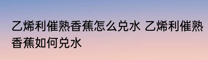 乙烯利催熟香蕉怎么兑水 乙烯利催熟香蕉如何兑水