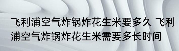 飞利浦空气炸锅炸花生米要多久 飞利浦空气炸锅炸花生米需要多长时间