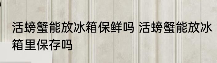 活螃蟹能放冰箱保鲜吗 活螃蟹能放冰箱里保存吗