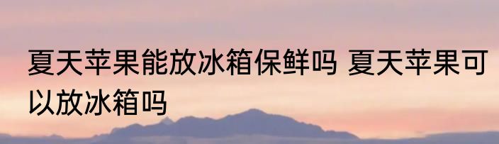 夏天苹果能放冰箱保鲜吗 夏天苹果可以放冰箱吗