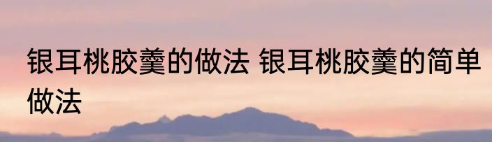 银耳桃胶羹的做法 银耳桃胶羹的简单做法