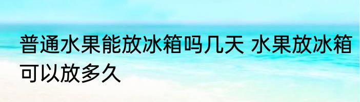 普通水果能放冰箱吗几天 水果放冰箱可以放多久