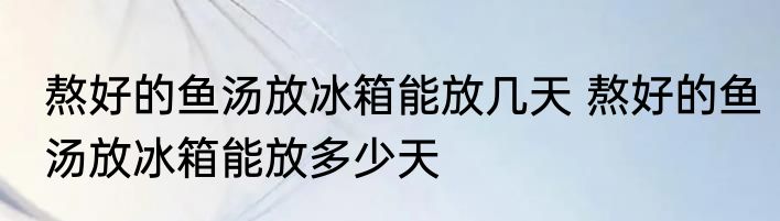 熬好的鱼汤放冰箱能放几天 熬好的鱼汤放冰箱能放多少天