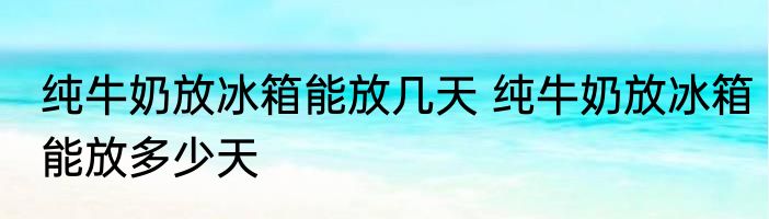 纯牛奶放冰箱能放几天 纯牛奶放冰箱能放多少天