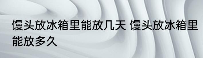 馒头放冰箱里能放几天 馒头放冰箱里能放多久