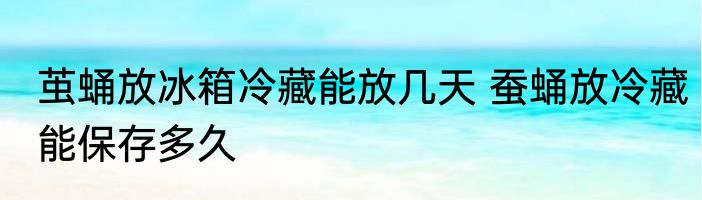 茧蛹放冰箱冷藏能放几天 蚕蛹放冷藏能保存多久