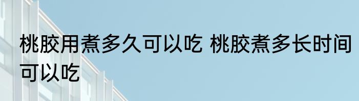 桃胶用煮多久可以吃 桃胶煮多长时间可以吃