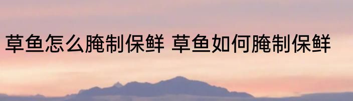 草鱼怎么腌制保鲜 草鱼如何腌制保鲜