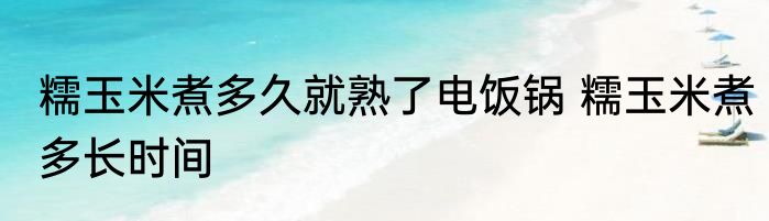 糯玉米煮多久就熟了电饭锅 糯玉米煮多长时间