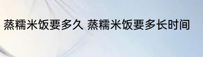 蒸糯米饭要多久 蒸糯米饭要多长时间