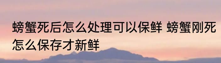 螃蟹死后怎么处理可以保鲜 螃蟹刚死怎么保存才新鲜