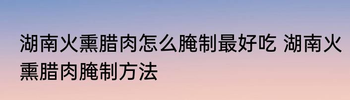 湖南火熏腊肉怎么腌制最好吃 湖南火熏腊肉腌制方法