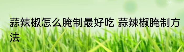 蒜辣椒怎么腌制最好吃 蒜辣椒腌制方法