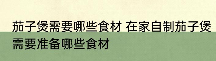 茄子煲需要哪些食材 在家自制茄子煲需要准备哪些食材