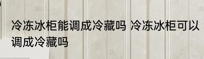 冷冻冰柜能调成冷藏吗 冷冻冰柜可以调成冷藏吗