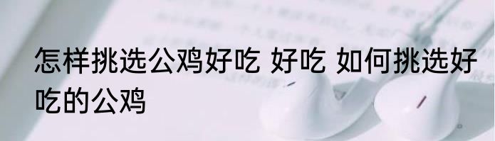 怎样挑选公鸡好吃 好吃 如何挑选好吃的公鸡