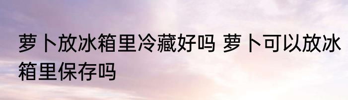 萝卜放冰箱里冷藏好吗 萝卜可以放冰箱里保存吗