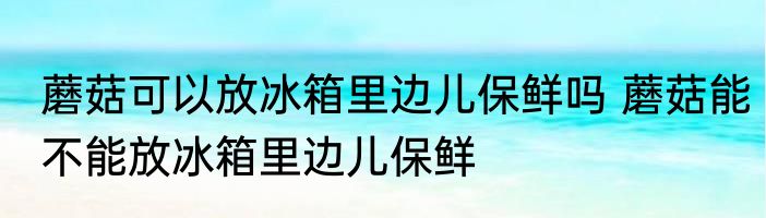 蘑菇可以放冰箱里边儿保鲜吗 蘑菇能不能放冰箱里边儿保鲜