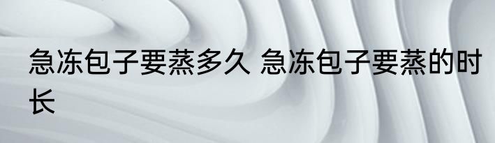 急冻包子要蒸多久 急冻包子要蒸的时长