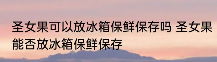 圣女果可以放冰箱保鲜保存吗 圣女果能否放冰箱保鲜保存