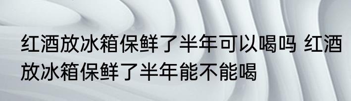 红酒放冰箱保鲜了半年可以喝吗 红酒放冰箱保鲜了半年能不能喝