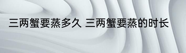 三两蟹要蒸多久 三两蟹要蒸的时长