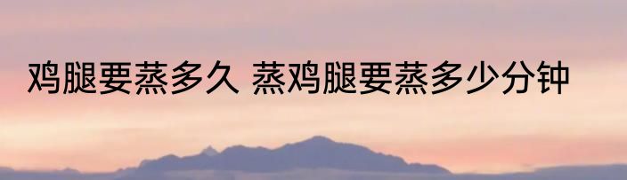 鸡腿要蒸多久 蒸鸡腿要蒸多少分钟