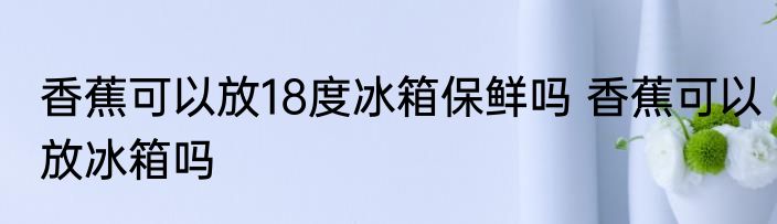 香蕉可以放18度冰箱保鲜吗 香蕉可以放冰箱吗