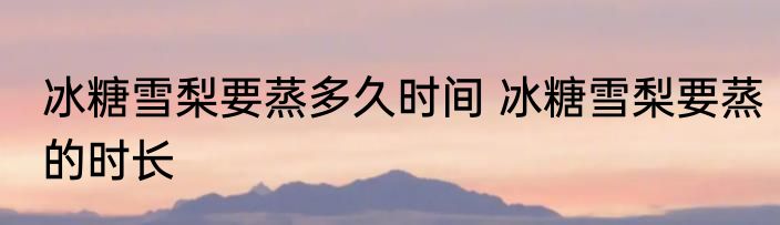冰糖雪梨要蒸多久时间 冰糖雪梨要蒸的时长