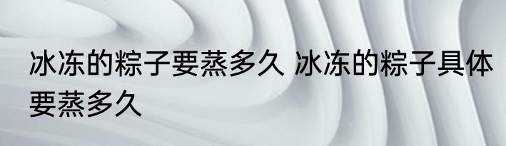 冰冻的粽子要蒸多久 冰冻的粽子具体要蒸多久