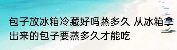 包子放冰箱冷藏好吗蒸多久 从冰箱拿出来的包子要蒸多久才能吃