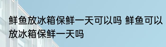 鲜鱼放冰箱保鲜一天可以吗 鲜鱼可以放冰箱保鲜一天吗
