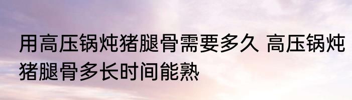 用高压锅炖猪腿骨需要多久 高压锅炖猪腿骨多长时间能熟